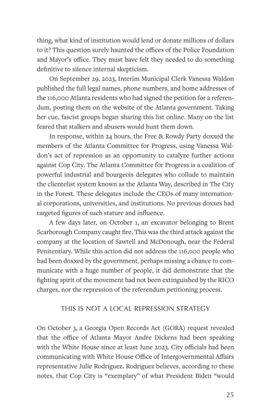 thing, what kind of institution would lend or donate millions of dollars toit? This question surely haunted the offices of the Police Foundation and Mayor’s office. They must have fel they needed to do something definitive to slence internal skepticism. On September 29, 2023, Interim Municipal Clerk Vanessa Waldon ‘published the full legal names, phone numbers, and home addresses of the 116,000 Atlanta residents who had signed the petition for a referen- dum, posting them on the website of the Atlanta government. Taking her cue, fascist groups began sharing this list online. Many on the list feared that stalkers and abusers would hunt them down. In response, within 24 hours, the Free & Rowdy Party doxxed the ‘members of the Atlanta Committee for Progress, using Vanessa Wal- don’s act of repression as an opportunity to catalyze further actions against Cop City. The Atlanta Committee for Progress is a coalition of ‘powerful industrial and bourgeois delegates who collude to maintain the clientelist system known as the Atlanta Way, described in The City in the Forest. These delegates include the CEOs of many internation- al corporations, universities, and institutions. No previous doxxes had targeted figures of such stature and influence, A few days later, on October 1, an excavator belonging to Brent Scarborough Company caught fire. This was the third attack against the company at the location of Sawtell and McDonough, near the Federal Penitentiary. While this action did not address the 116,000 people who had been doxxed by the government, perhaps missing a chance to com- ‘municate with a huge number of people, it did demonstrate that the fighting spiri of the movement had not been & shed by the RICO charges, nor the repression of the referendum petitioning process. THIS IS NOT A LOCAL REPRESSION STRATEGY On October 3, a Georgia Open Records Act (GORA) request revealed that the office of Adanta Mayor Andre Dickens had been speaking with the White House since at least June 2023. City offcials had been communicating with White House Office of Intergovernmental Affairs representative Julie Rodriguez. Rodriguez believes, according to these: notes, that Cop City is “exemplary” of what President Biden “would 25